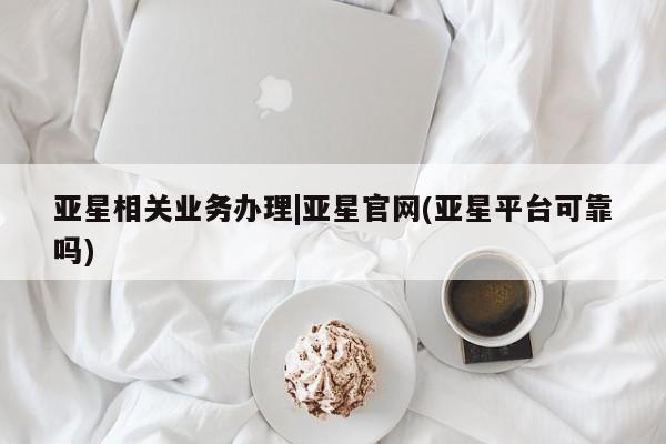 亚星会员开户-会员登陆 亚星在线客服亚星相关业务办理|亚星官网(亚星平台可靠吗)