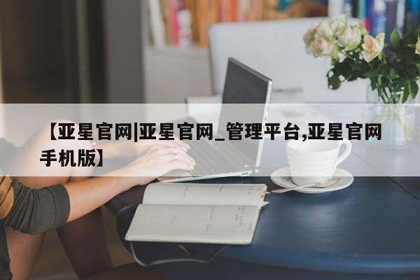亚星会员开户-会员登陆 亚星在线客服【亚星官网|亚星官网_管理平台,亚星官网手机版】