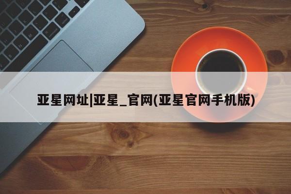亚星会员开户-会员登陆 亚星在线客服亚星网址|亚星_官网(亚星官网手机版)