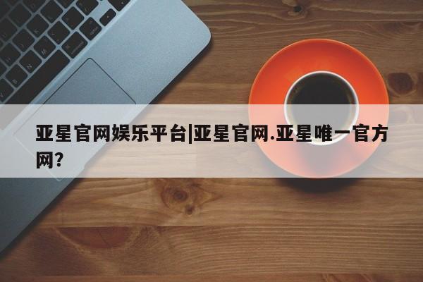 亚星会员开户-会员登陆 亚星在线客服亚星官网娱乐平台|亚星官网.亚星唯一官方网？