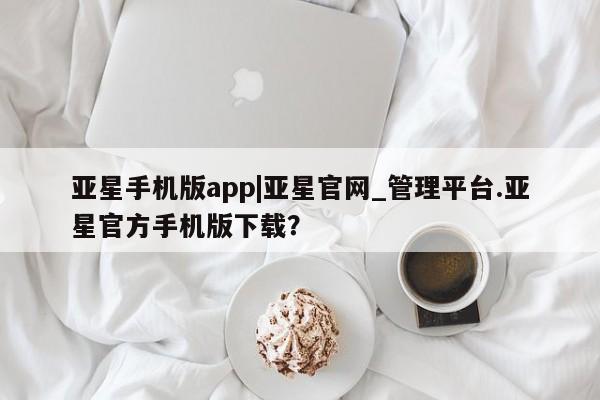 亚星会员开户-会员登陆 亚星在线客服亚星手机版app|亚星官网_管理平台.亚星官方手机版下载？