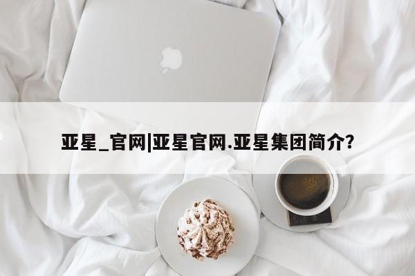 亚星会员开户-会员登陆 亚星在线客服亚星_官网|亚星官网.亚星集团简介？