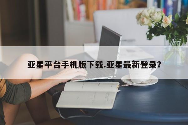亚星会员开户-会员登陆 亚星在线客服亚星平台手机版下载.亚星最新登录？