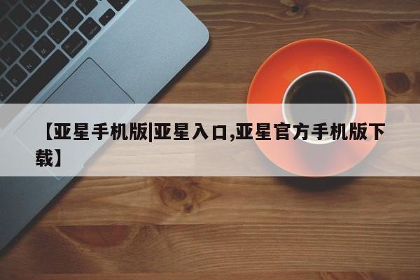 亚星会员开户-会员登陆 亚星在线客服【亚星手机版|亚星入口,亚星官方手机版下载】