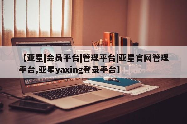 亚星会员开户-会员登陆 亚星在线客服【亚星|会员平台|管理平台|亚星官网管理平台,亚星yaxing登录平台】