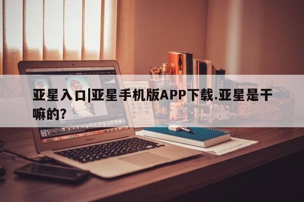 亚星会员开户-会员登陆 亚星在线客服亚星入口|亚星手机版APP下载.亚星是干嘛的？