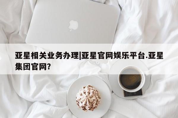 亚星会员开户-会员登陆 亚星在线客服亚星相关业务办理|亚星官网娱乐平台.亚星集团官网？