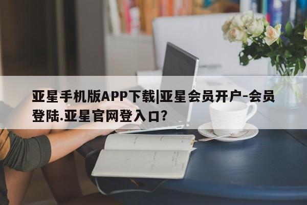 亚星会员开户-会员登陆 亚星在线客服亚星手机版APP下载|亚星会员开户-会员登陆.亚星官网登入口？