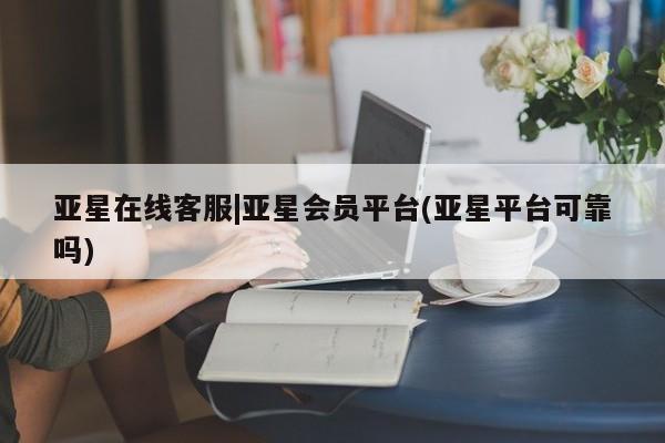 亚星会员开户-会员登陆 亚星在线客服亚星在线客服|亚星会员平台(亚星平台可靠吗)