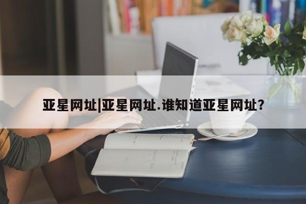 亚星会员开户-会员登陆 亚星在线客服亚星网址|亚星网址.谁知道亚星网址？