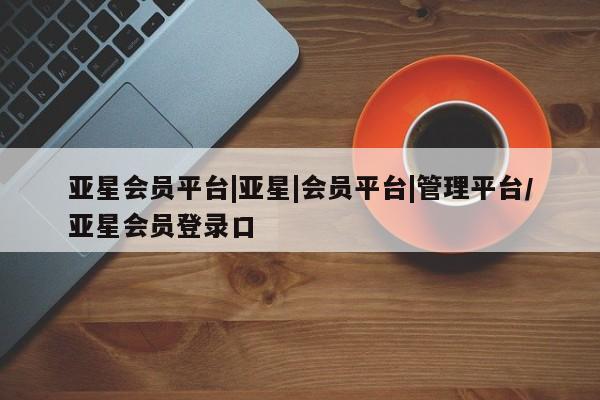 亚星会员开户-会员登陆 亚星在线客服亚星会员平台|亚星|会员平台|管理平台/亚星会员登录口