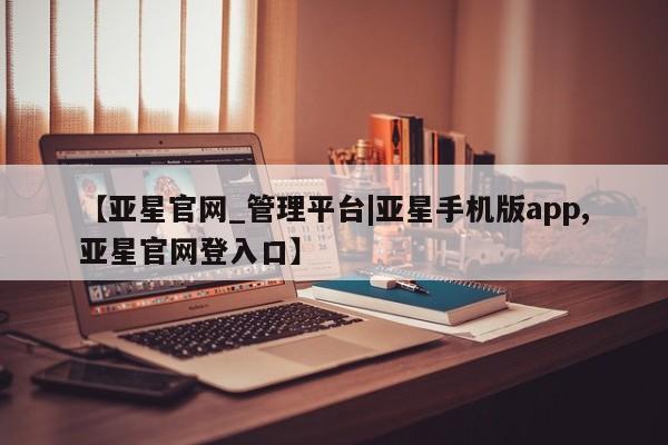 亚星会员开户-会员登陆 亚星在线客服【亚星官网_管理平台|亚星手机版app,亚星官网登入口】