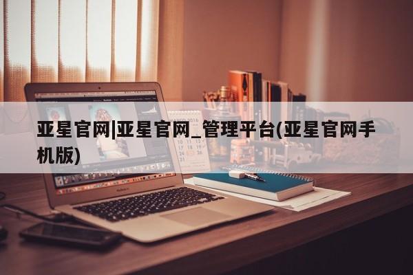 亚星会员开户-会员登陆 亚星在线客服亚星官网|亚星官网_管理平台(亚星官网手机版)