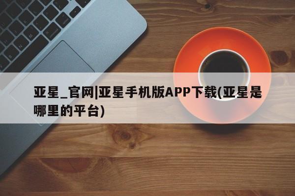 亚星会员开户-会员登陆 亚星在线客服亚星_官网|亚星手机版APP下载(亚星是哪里的平台)