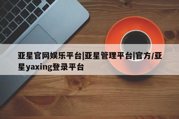 亚星会员开户-会员登陆 亚星在线客服亚星官网娱乐平台|亚星管理平台|官方/亚星yaxing登录平台